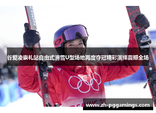 谷爱凌崇礼站自由式滑雪U型场地再度夺冠精彩演绎震撼全场