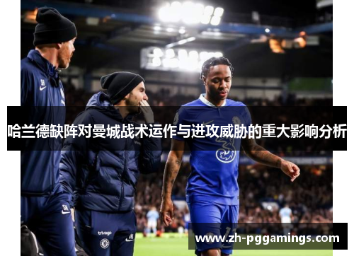 哈兰德缺阵对曼城战术运作与进攻威胁的重大影响分析