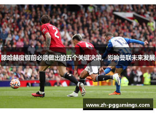 滕哈赫度假前必须做出的五个关键决策，影响曼联未来发展