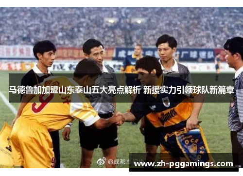 马德鲁加加盟山东泰山五大亮点解析 新援实力引领球队新篇章