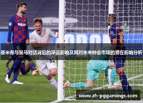 基米希与皇马对话背后的深远影响及其对未来转会市场的潜在影响分析