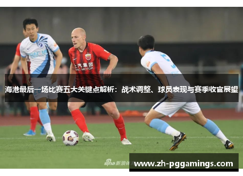 海港最后一场比赛五大关键点解析：战术调整、球员表现与赛季收官展望