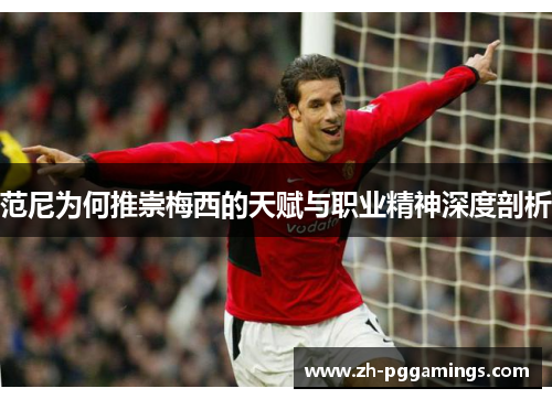 范尼为何推崇梅西的天赋与职业精神深度剖析
